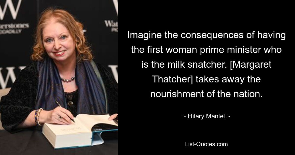 Imagine the consequences of having the first woman prime minister who is the milk snatcher. [Margaret Thatcher] takes away the nourishment of the nation. — © Hilary Mantel