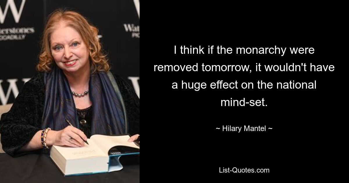 I think if the monarchy were removed tomorrow, it wouldn't have a huge effect on the national mind-set. — © Hilary Mantel