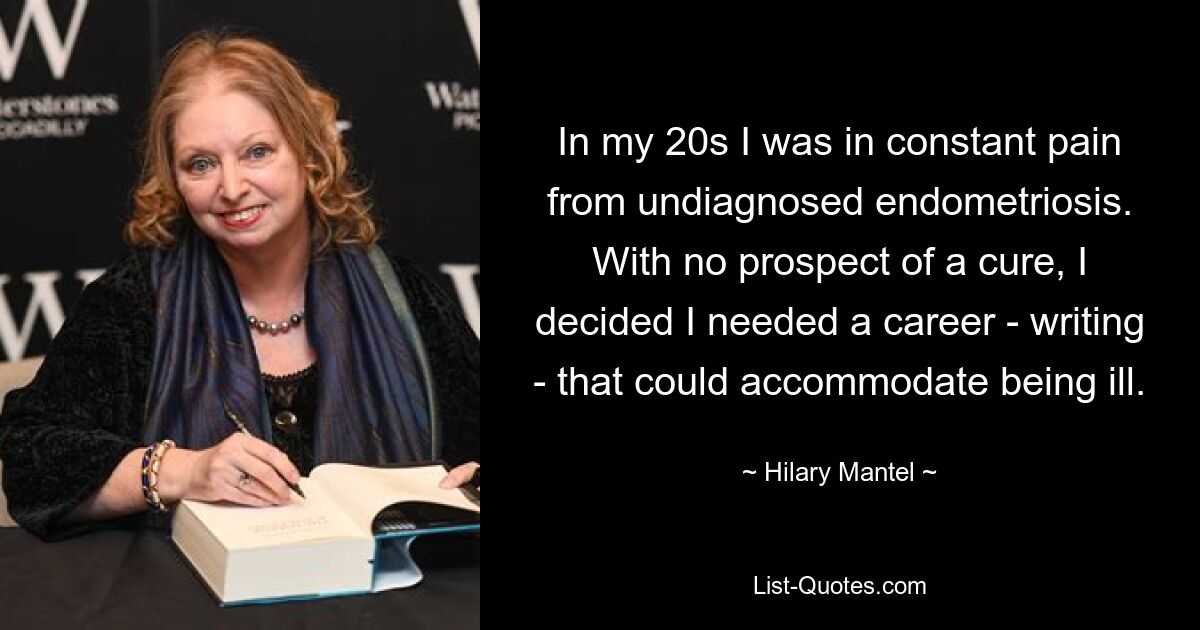 In my 20s I was in constant pain from undiagnosed endometriosis. With no prospect of a cure, I decided I needed a career - writing - that could accommodate being ill. — © Hilary Mantel