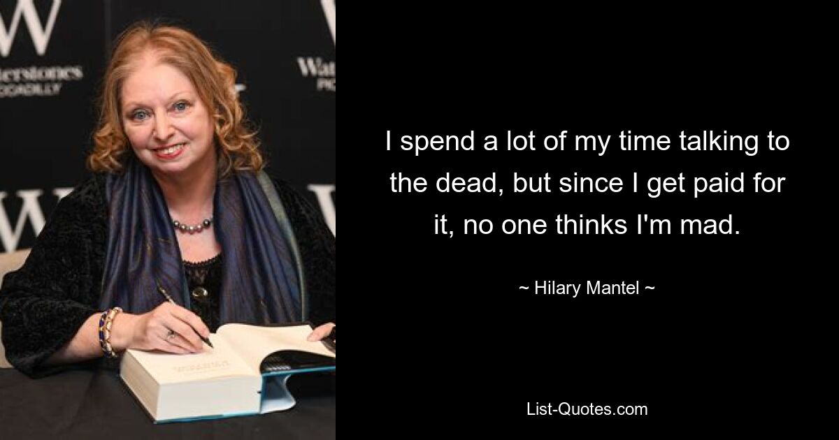 I spend a lot of my time talking to the dead, but since I get paid for it, no one thinks I'm mad. — © Hilary Mantel