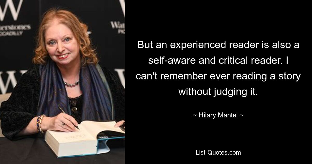 But an experienced reader is also a self-aware and critical reader. I can't remember ever reading a story without judging it. — © Hilary Mantel