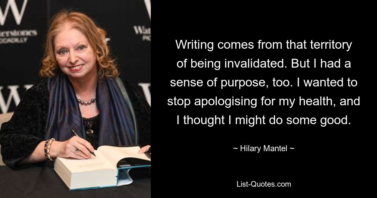 Writing comes from that territory of being invalidated. But I had a sense of purpose, too. I wanted to stop apologising for my health, and I thought I might do some good. — © Hilary Mantel