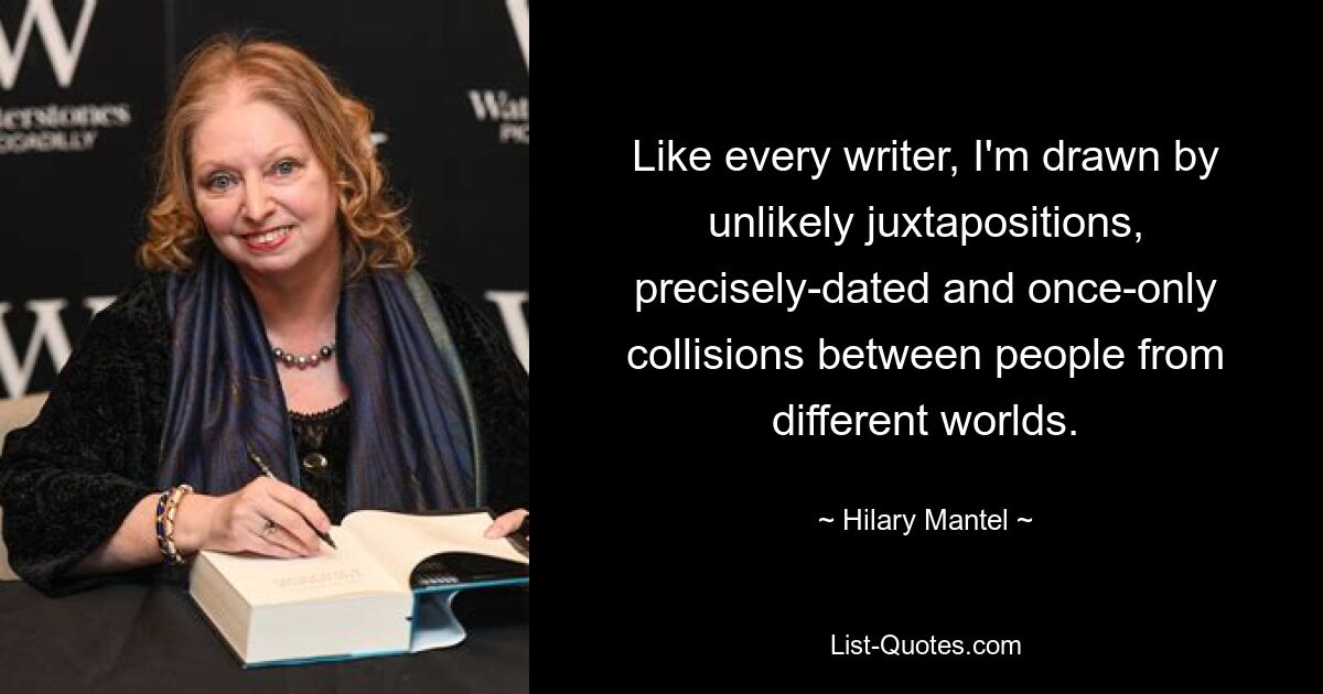 Wie jeden Schriftsteller bin ich von unwahrscheinlichen Gegenüberstellungen, genau datierten und einmaligen Zusammenstößen zwischen Menschen aus verschiedenen Welten fasziniert. — © Hilary Mantel