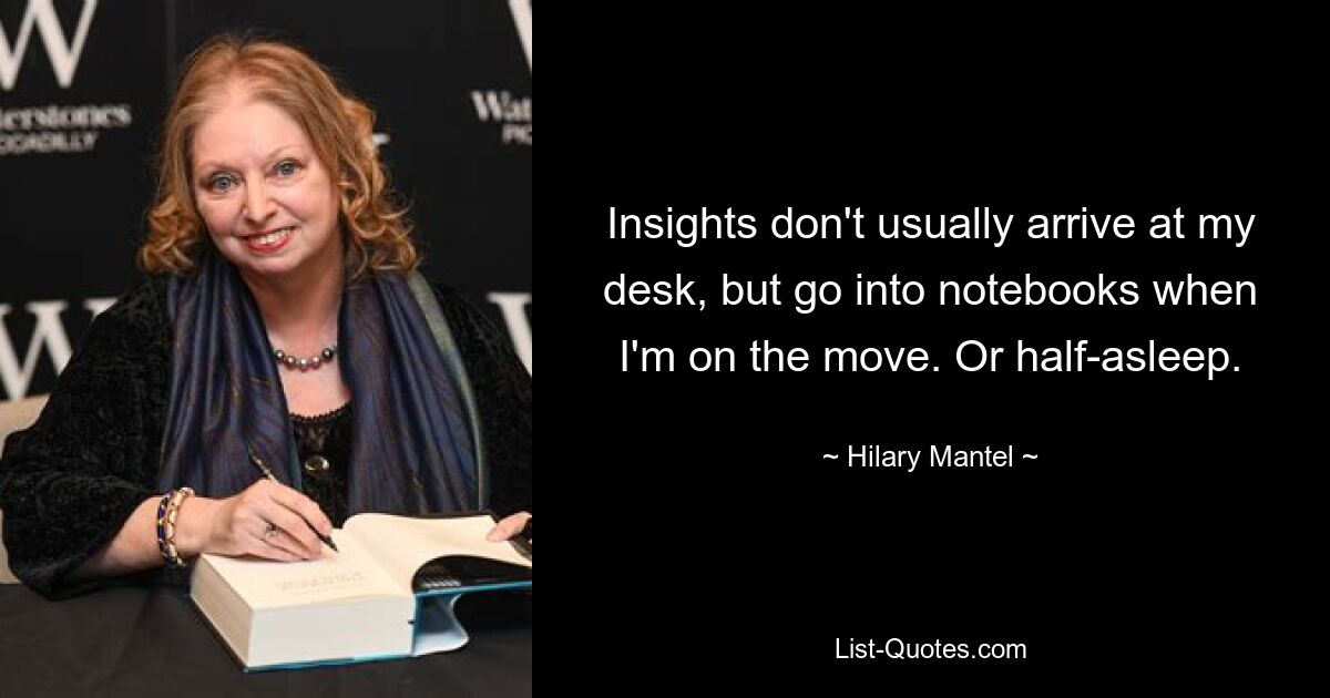 Insights don't usually arrive at my desk, but go into notebooks when I'm on the move. Or half-asleep. — © Hilary Mantel