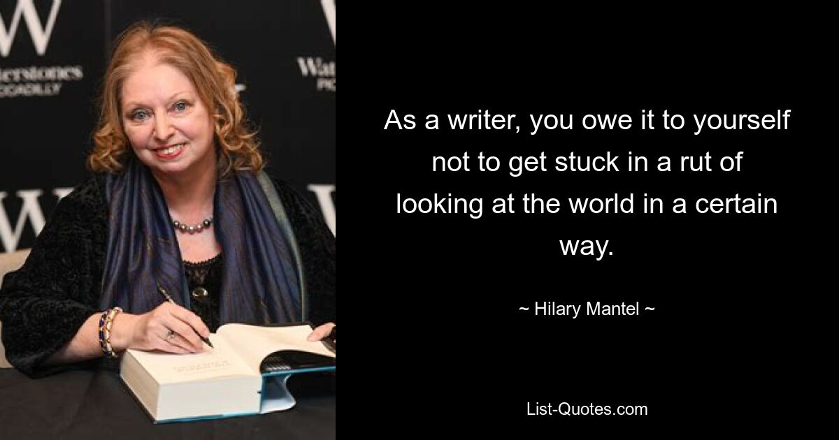 As a writer, you owe it to yourself not to get stuck in a rut of looking at the world in a certain way. — © Hilary Mantel