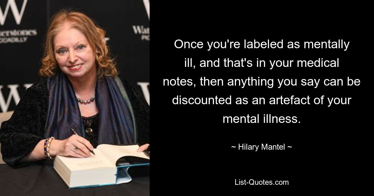 Once you're labeled as mentally ill, and that's in your medical notes, then anything you say can be discounted as an artefact of your mental illness. — © Hilary Mantel