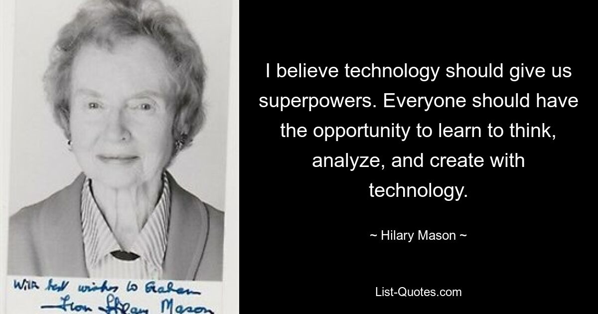 I believe technology should give us superpowers. Everyone should have the opportunity to learn to think, analyze, and create with technology. — © Hilary Mason