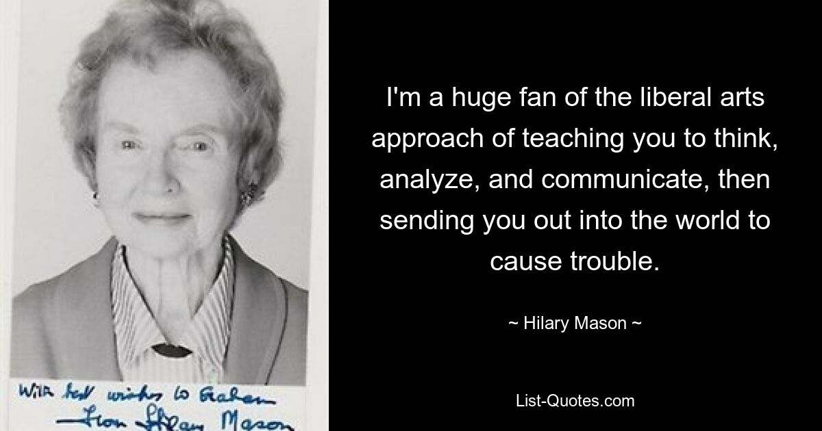 I'm a huge fan of the liberal arts approach of teaching you to think, analyze, and communicate, then sending you out into the world to cause trouble. — © Hilary Mason