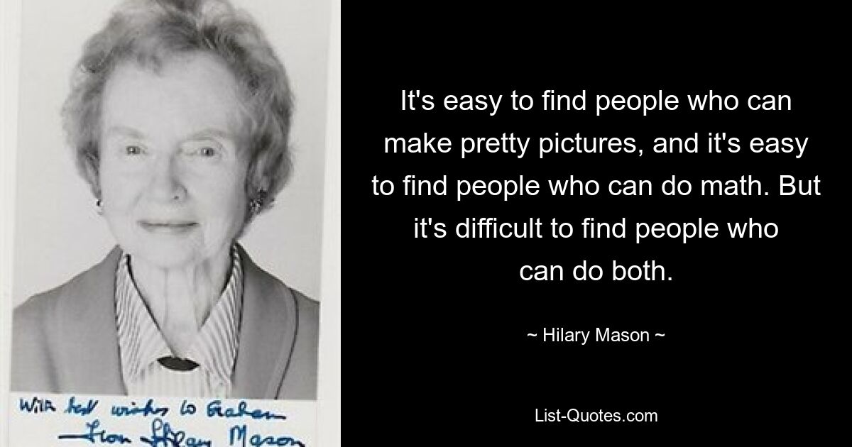 It's easy to find people who can make pretty pictures, and it's easy to find people who can do math. But it's difficult to find people who can do both. — © Hilary Mason