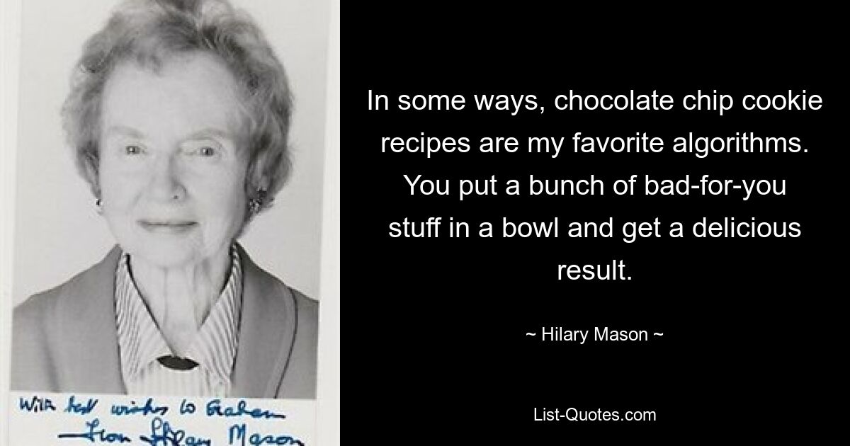 In some ways, chocolate chip cookie recipes are my favorite algorithms. You put a bunch of bad-for-you stuff in a bowl and get a delicious result. — © Hilary Mason