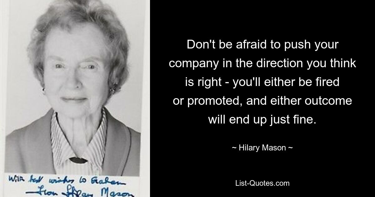 Don't be afraid to push your company in the direction you think is right - you'll either be fired or promoted, and either outcome will end up just fine. — © Hilary Mason