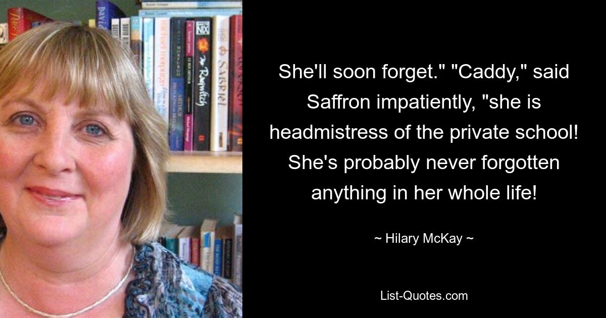 She'll soon forget." "Caddy," said Saffron impatiently, "she is headmistress of the private school! She's probably never forgotten anything in her whole life! — © Hilary McKay