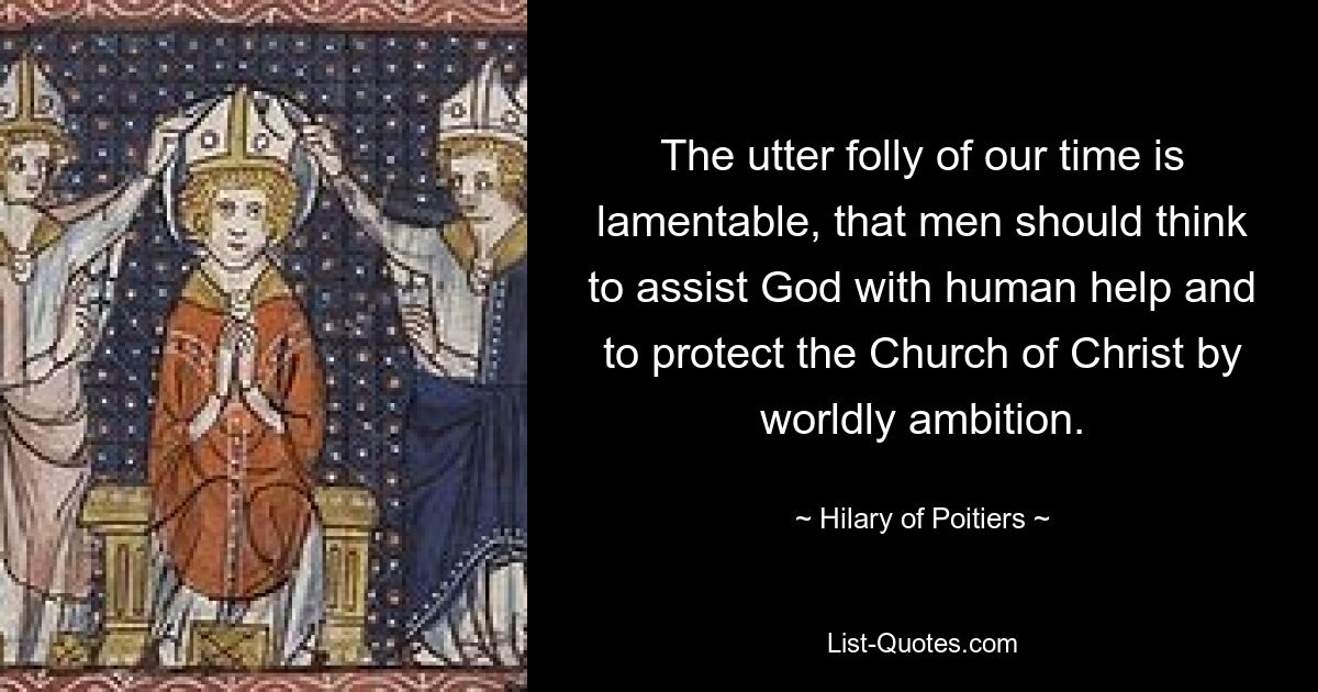 The utter folly of our time is lamentable, that men should think to assist God with human help and to protect the Church of Christ by worldly ambition. — © Hilary of Poitiers