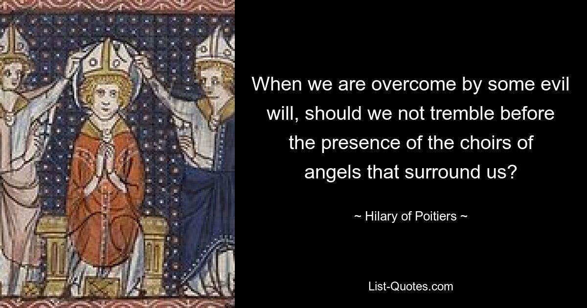 When we are overcome by some evil will, should we not tremble before the presence of the choirs of angels that surround us? — © Hilary of Poitiers