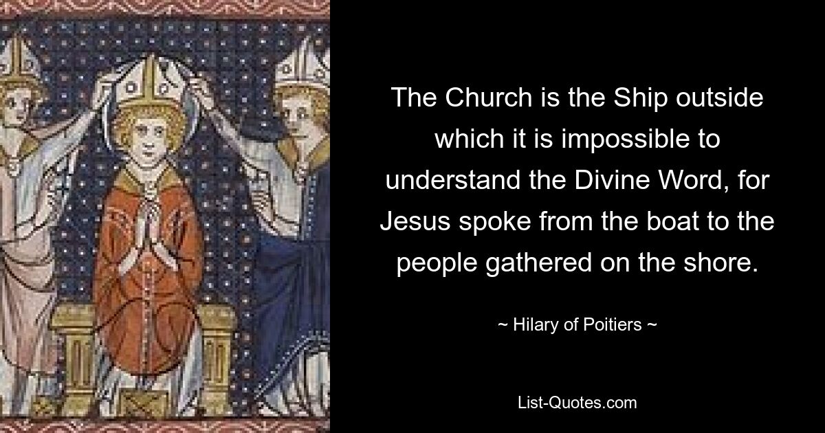 The Church is the Ship outside which it is impossible to understand the Divine Word, for Jesus spoke from the boat to the people gathered on the shore. — © Hilary of Poitiers