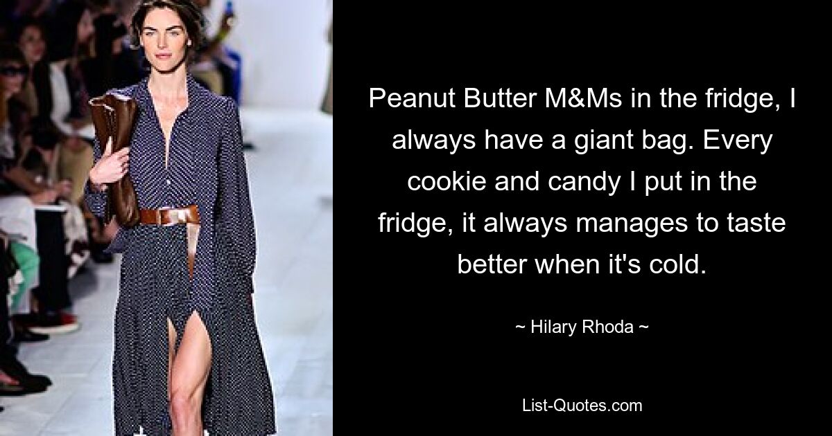 Peanut Butter M&Ms in the fridge, I always have a giant bag. Every cookie and candy I put in the fridge, it always manages to taste better when it's cold. — © Hilary Rhoda