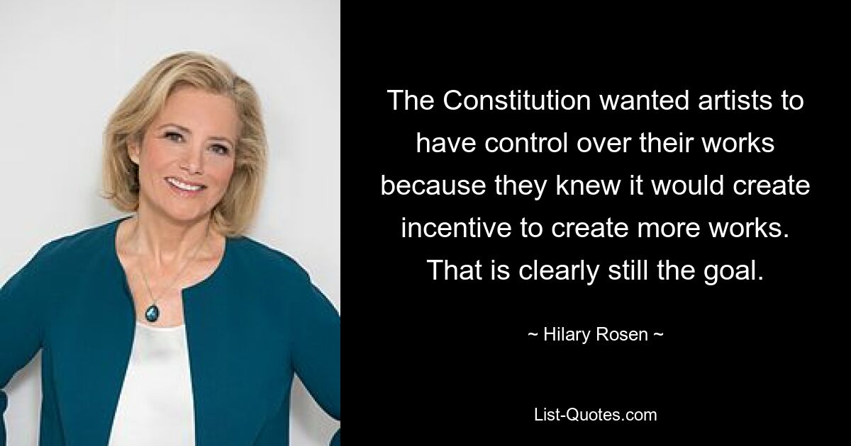 The Constitution wanted artists to have control over their works because they knew it would create incentive to create more works. That is clearly still the goal. — © Hilary Rosen