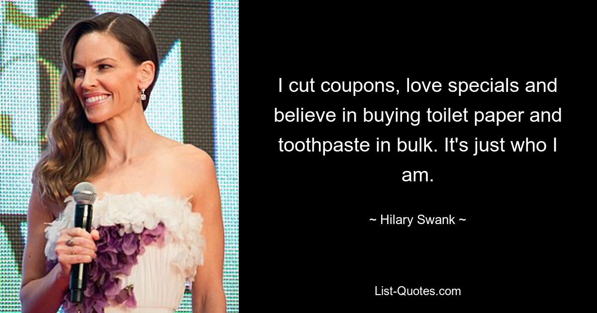 I cut coupons, love specials and believe in buying toilet paper and toothpaste in bulk. It's just who I am. — © Hilary Swank