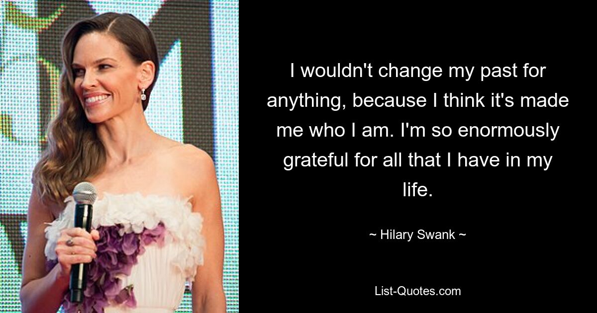 I wouldn't change my past for anything, because I think it's made me who I am. I'm so enormously grateful for all that I have in my life. — © Hilary Swank