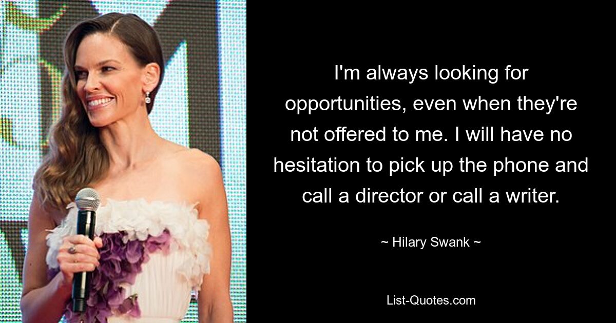 I'm always looking for opportunities, even when they're not offered to me. I will have no hesitation to pick up the phone and call a director or call a writer. — © Hilary Swank