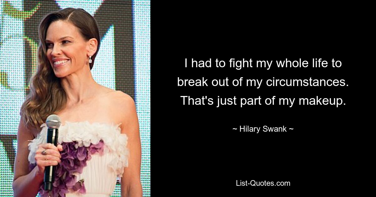 I had to fight my whole life to break out of my circumstances. That's just part of my makeup. — © Hilary Swank