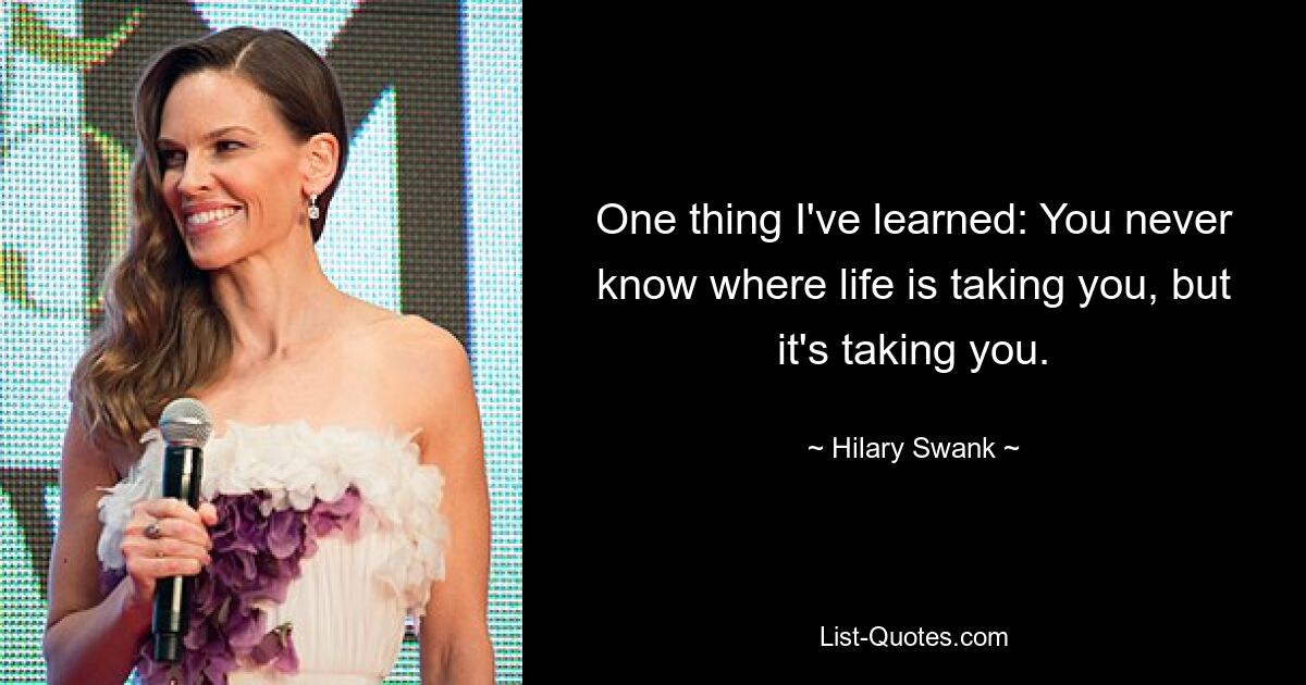 One thing I've learned: You never know where life is taking you, but it's taking you. — © Hilary Swank