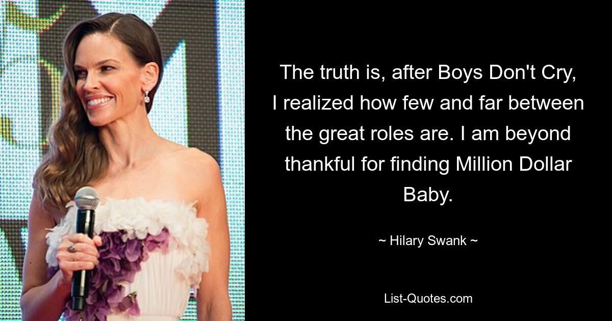 The truth is, after Boys Don't Cry, I realized how few and far between the great roles are. I am beyond thankful for finding Million Dollar Baby. — © Hilary Swank