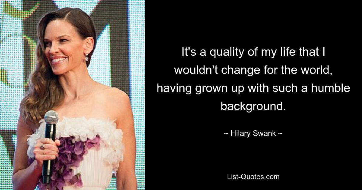 It's a quality of my life that I wouldn't change for the world, having grown up with such a humble background. — © Hilary Swank