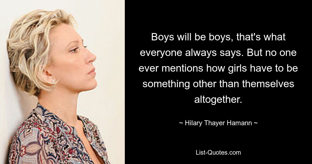 Boys will be boys, that's what everyone always says. But no one ever mentions how girls have to be something other than themselves altogether. — © Hilary Thayer Hamann