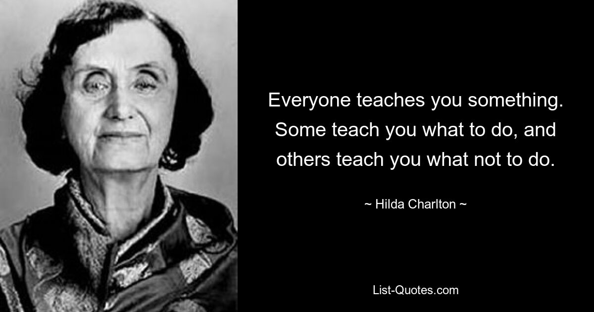 Everyone teaches you something. Some teach you what to do, and others teach you what not to do. — © Hilda Charlton