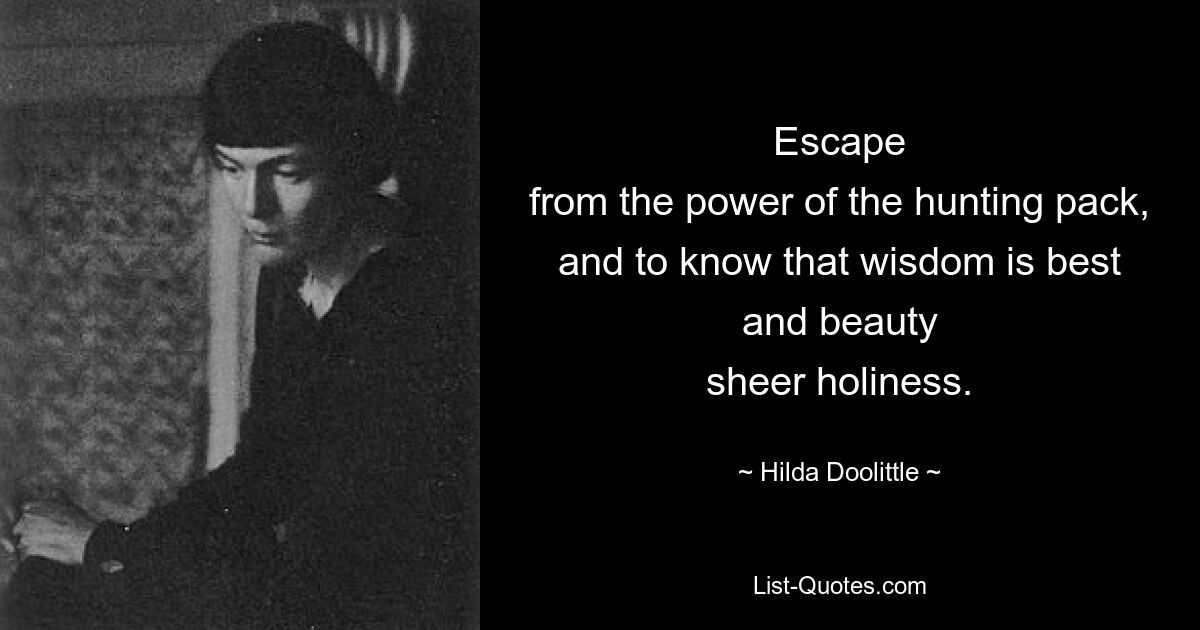 Escape
from the power of the hunting pack,
and to know that wisdom is best
and beauty
sheer holiness. — © Hilda Doolittle