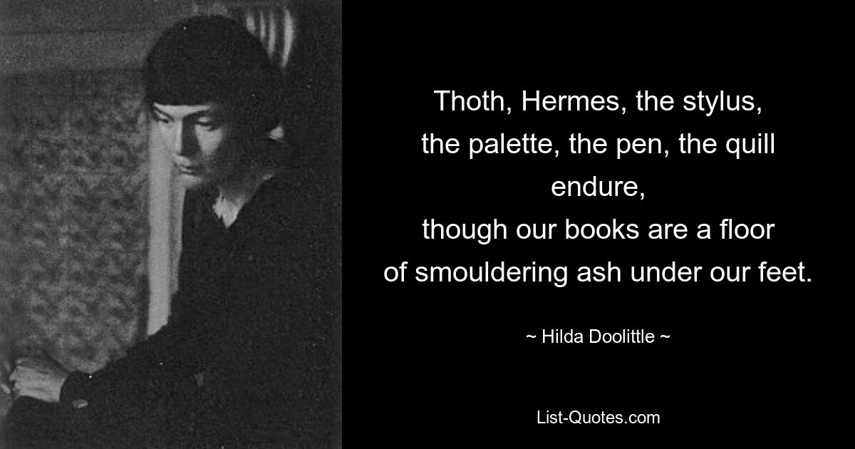 Thoth, Hermes, the stylus,
the palette, the pen, the quill endure,
though our books are a floor
of smouldering ash under our feet. — © Hilda Doolittle