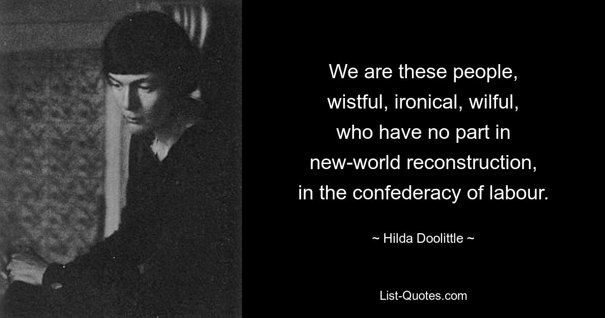 We are these people,
wistful, ironical, wilful,
who have no part in
new-world reconstruction,
in the confederacy of labour. — © Hilda Doolittle