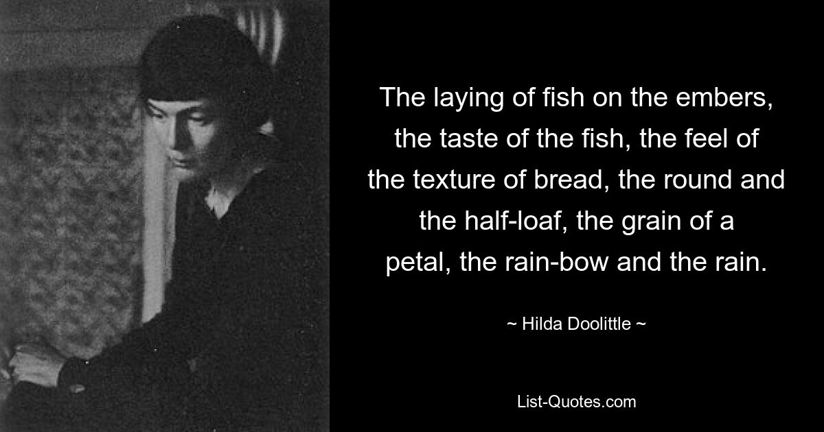 The laying of fish on the embers, the taste of the fish, the feel of the texture of bread, the round and the half-loaf, the grain of a petal, the rain-bow and the rain. — © Hilda Doolittle