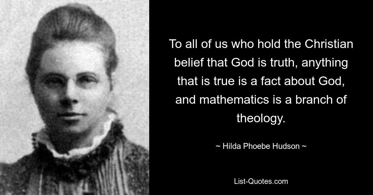 To all of us who hold the Christian belief that God is truth, anything that is true is a fact about God, and mathematics is a branch of theology. — © Hilda Phoebe Hudson