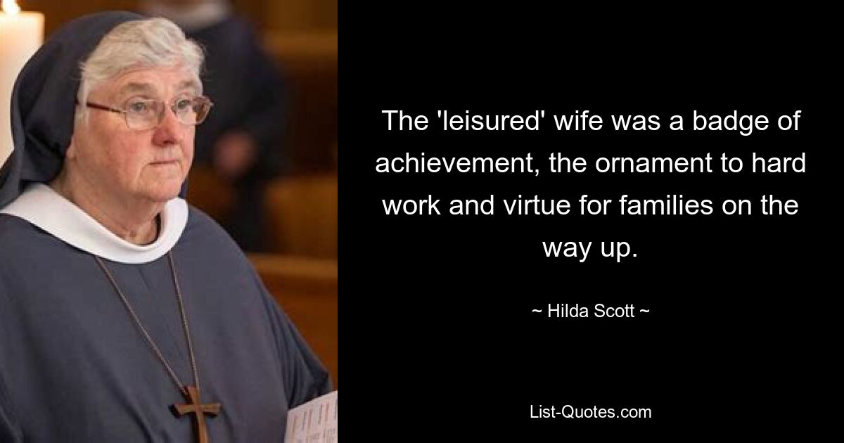 The 'leisured' wife was a badge of achievement, the ornament to hard work and virtue for families on the way up. — © Hilda Scott