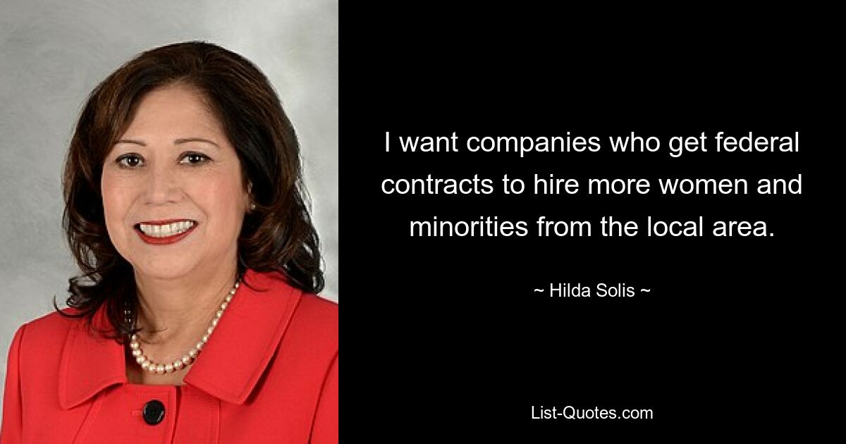 I want companies who get federal contracts to hire more women and minorities from the local area. — © Hilda Solis