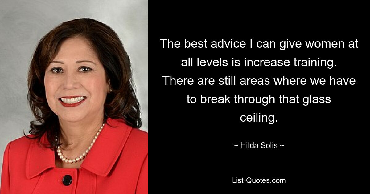 The best advice I can give women at all levels is increase training. There are still areas where we have to break through that glass ceiling. — © Hilda Solis