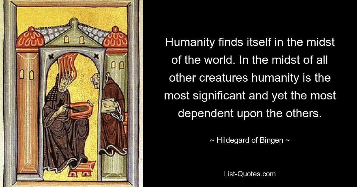 Humanity finds itself in the midst of the world. In the midst of all other creatures humanity is the most significant and yet the most dependent upon the others. — © Hildegard of Bingen