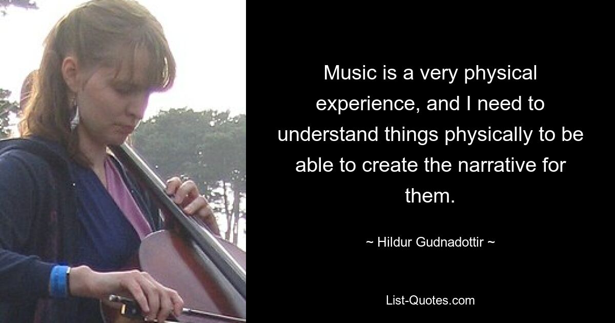 Music is a very physical experience, and I need to understand things physically to be able to create the narrative for them. — © Hildur Gudnadottir