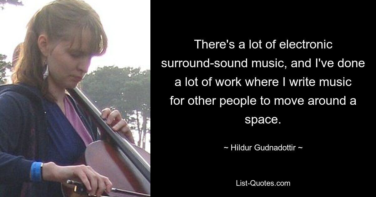 There's a lot of electronic surround-sound music, and I've done a lot of work where I write music for other people to move around a space. — © Hildur Gudnadottir