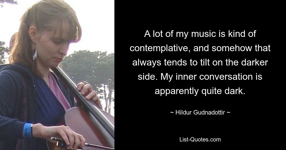 A lot of my music is kind of contemplative, and somehow that always tends to tilt on the darker side. My inner conversation is apparently quite dark. — © Hildur Gudnadottir