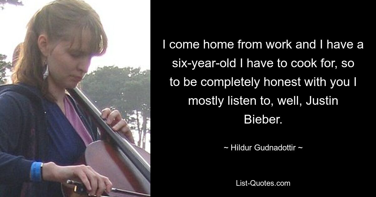 I come home from work and I have a six-year-old I have to cook for, so to be completely honest with you I mostly listen to, well, Justin Bieber. — © Hildur Gudnadottir