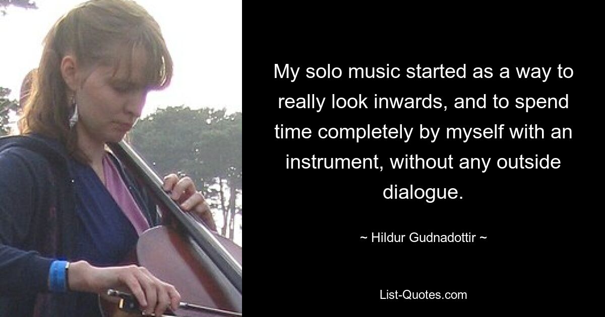 My solo music started as a way to really look inwards, and to spend time completely by myself with an instrument, without any outside dialogue. — © Hildur Gudnadottir