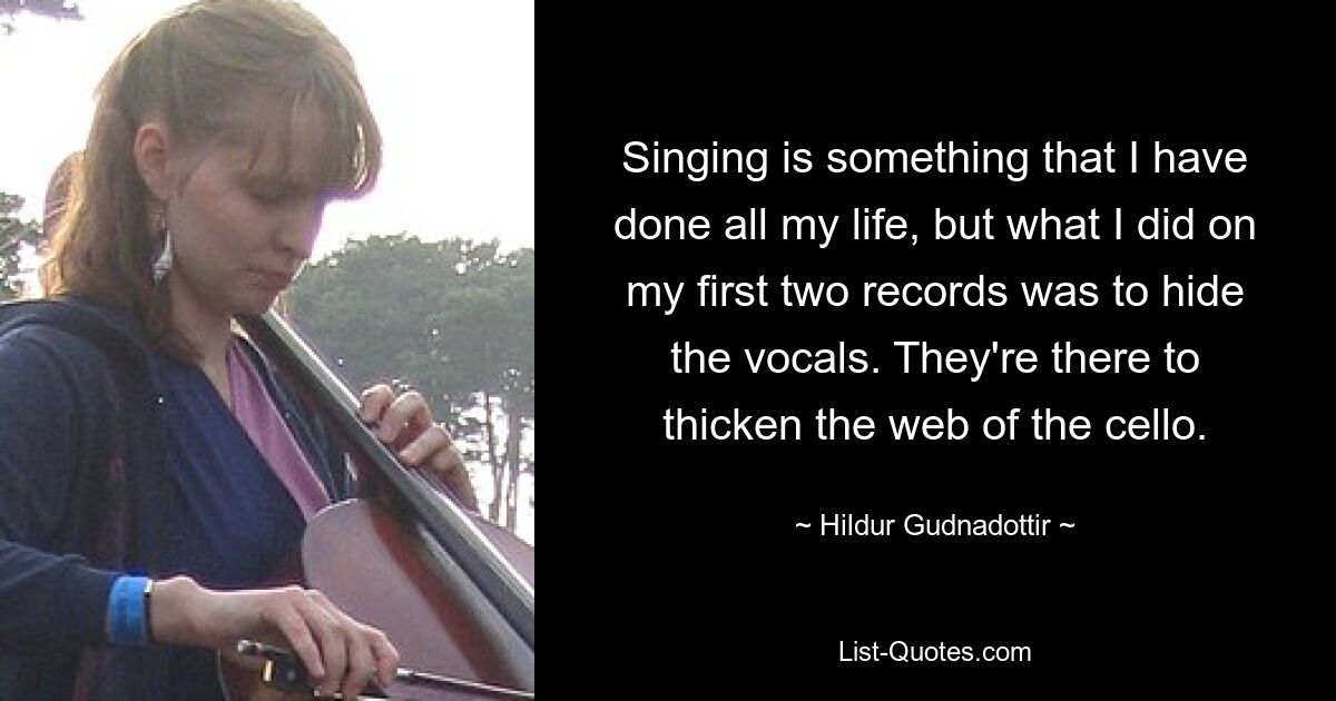 Singing is something that I have done all my life, but what I did on my first two records was to hide the vocals. They're there to thicken the web of the cello. — © Hildur Gudnadottir