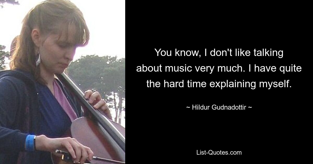 You know, I don't like talking about music very much. I have quite the hard time explaining myself. — © Hildur Gudnadottir