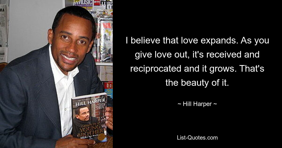 I believe that love expands. As you give love out, it's received and reciprocated and it grows. That's the beauty of it. — © Hill Harper