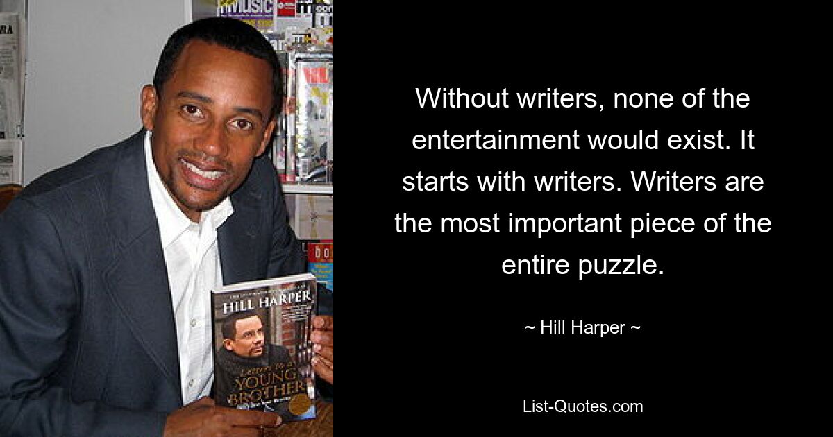 Without writers, none of the entertainment would exist. It starts with writers. Writers are the most important piece of the entire puzzle. — © Hill Harper