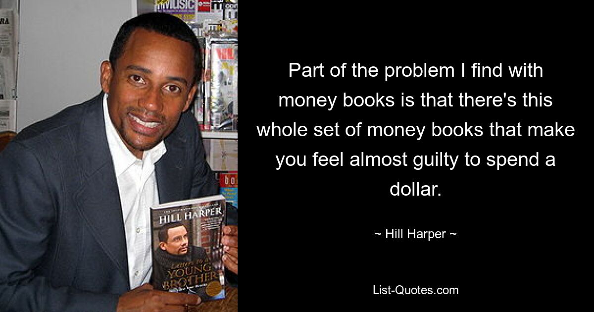 Part of the problem I find with money books is that there's this whole set of money books that make you feel almost guilty to spend a dollar. — © Hill Harper