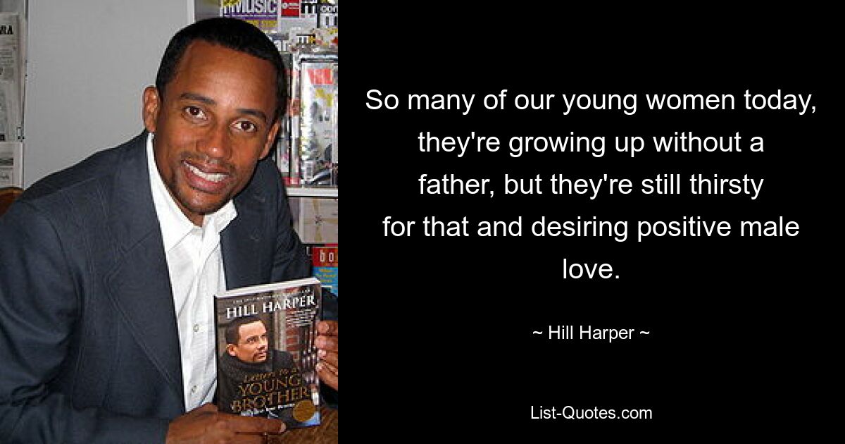 So many of our young women today, they're growing up without a father, but they're still thirsty for that and desiring positive male love. — © Hill Harper